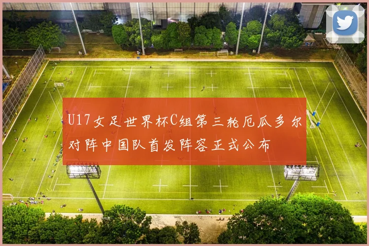 U17女足世界杯C组第三轮厄瓜多尔对阵中国队首发阵容正式公布