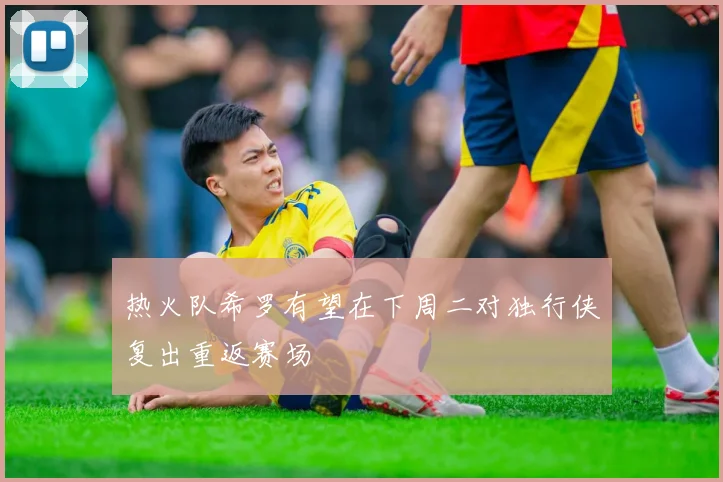 热火队希罗有望在下周二对独行侠复出重返赛场