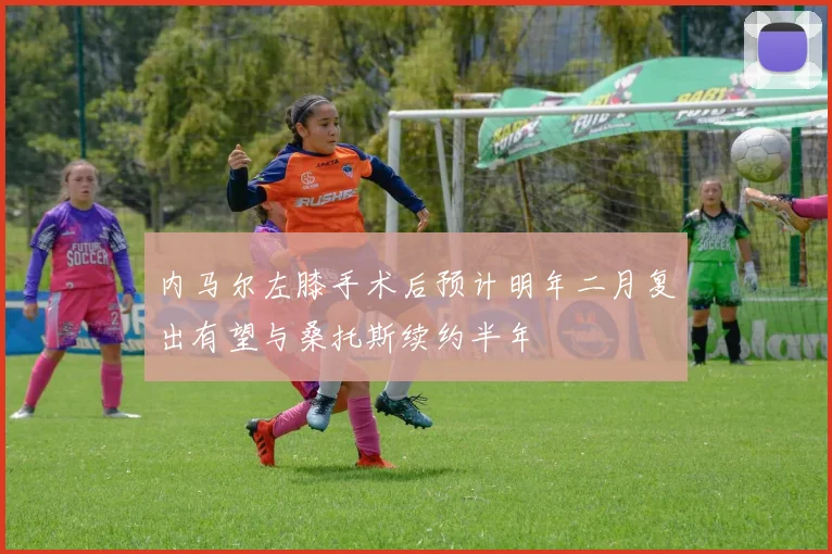 内马尔左膝手术后预计明年二月复出有望与桑托斯续约半年