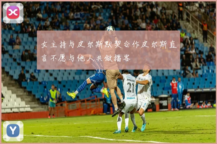 女主持与皮尔斯默契合作皮尔斯直言不愿与他人共做播客