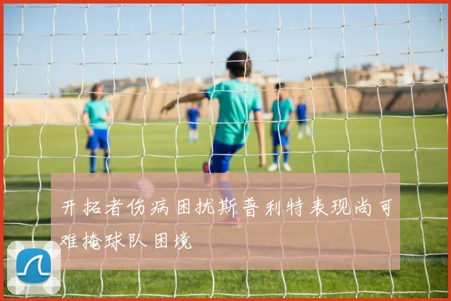 开拓者伤病困扰斯普利特表现尚可难掩球队困境