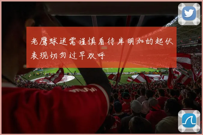 老鹰球迷需谨慎看待库明加的起伏表现切勿过早欢呼