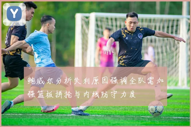 鲍威尔分析失利原因强调全队需加强篮板拼抢与内线防守力度