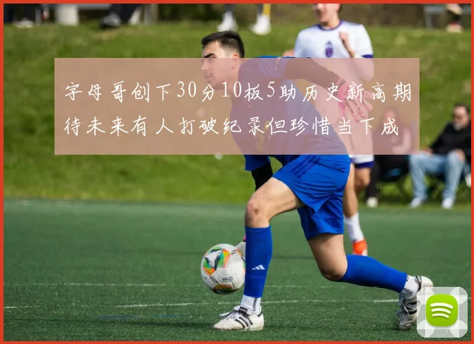 字母哥创下30分10板5助历史新高期待未来有人打破纪录但珍惜当下成就