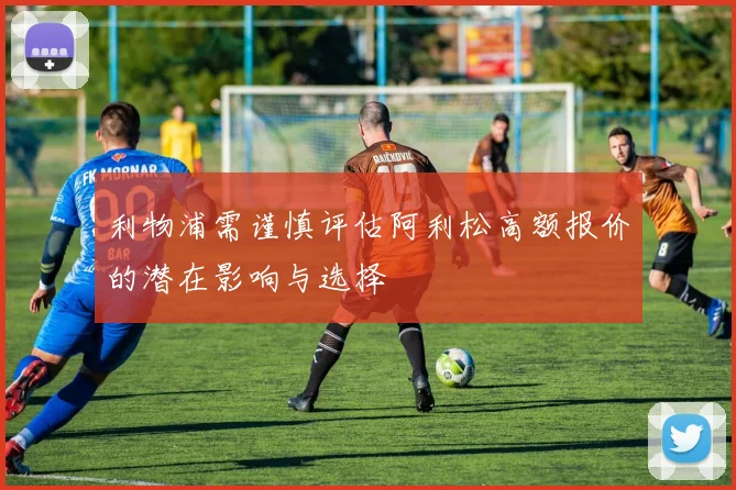 利物浦需谨慎评估阿利松高额报价的潜在影响与选择