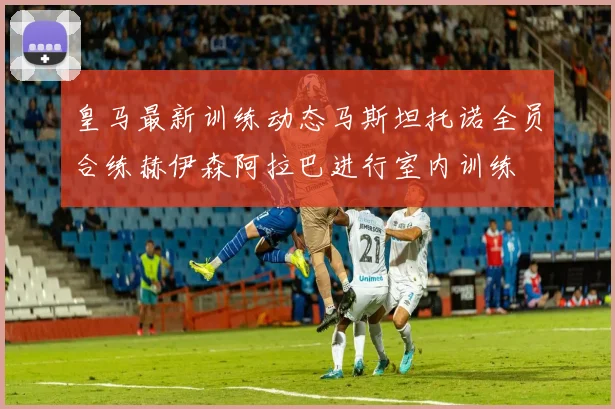 皇马最新训练动态马斯坦托诺全员合练赫伊森阿拉巴进行室内训练