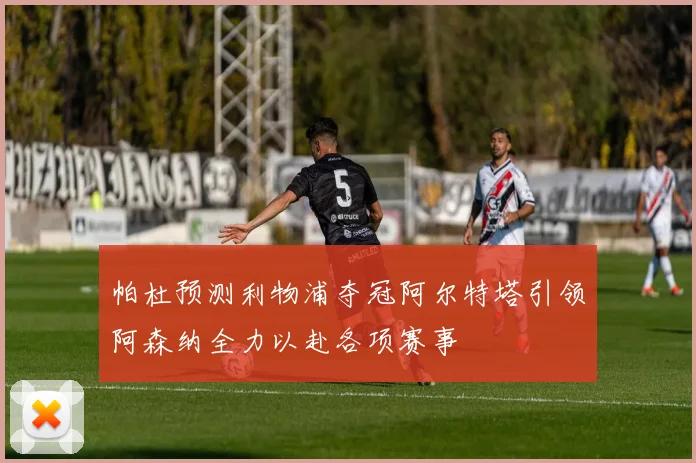 帕杜预测利物浦夺冠阿尔特塔引领阿森纳全力以赴各项赛事