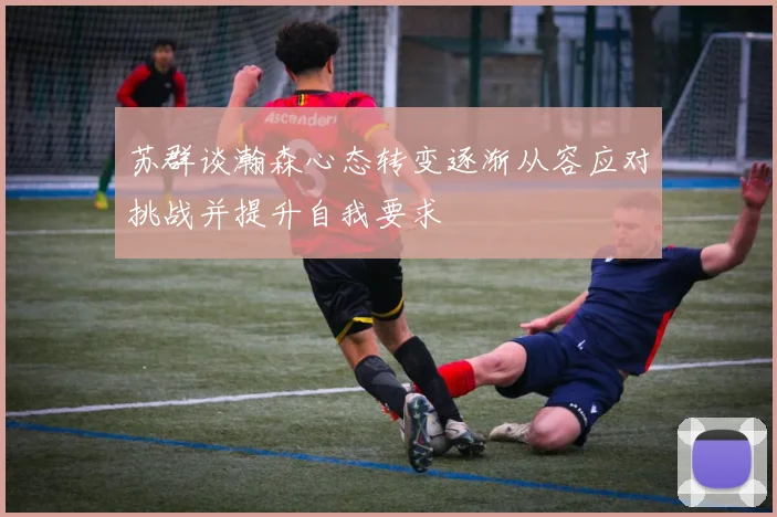 苏群谈瀚森心态转变逐渐从容应对挑战并提升自我要求