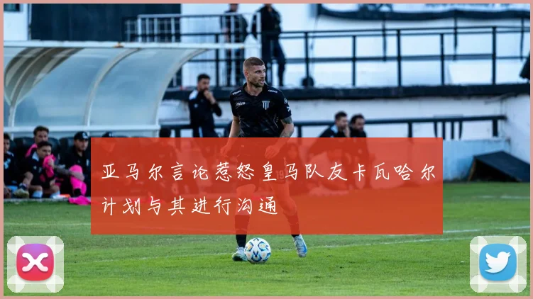 亚马尔言论惹怒皇马队友卡瓦哈尔计划与其进行沟通