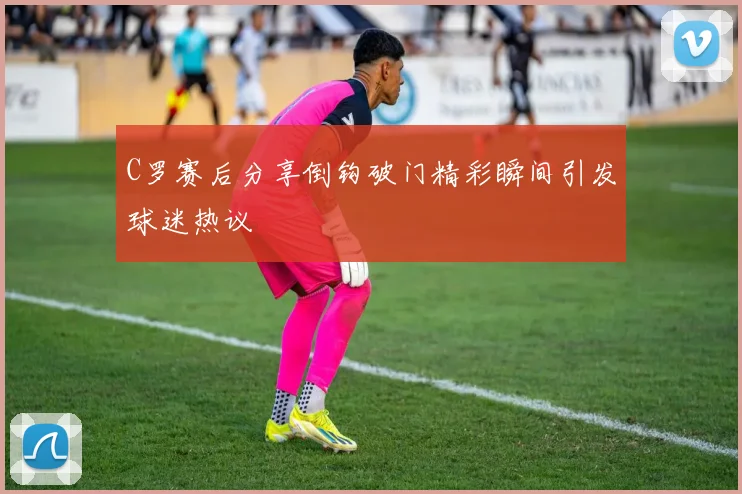 C罗赛后分享倒钩破门精彩瞬间引发球迷热议