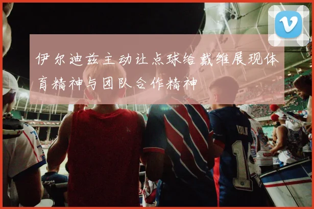 伊尔迪兹主动让点球给戴维展现体育精神与团队合作精神