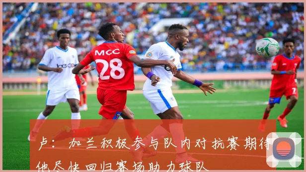 卢：加兰积极参与队内对抗赛期待他尽快回归赛场助力球队