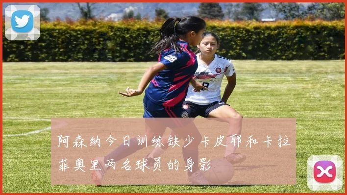 阿森纳今日训练缺少卡皮耶和卡拉菲奥里两名球员的身影