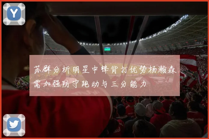 苏群分析明星中锋背打优势杨瀚森需加强防守跑动与三分能力