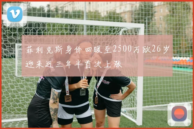 菲利克斯身价回暖至2500万欧26岁迎来近三年半首次上涨