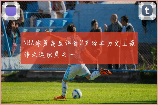 NBA球员高度评价C罗称其为史上最伟大运动员之一