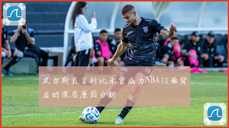 皮尔斯直言科比未曾成为NBA门面背后的深层原因分析