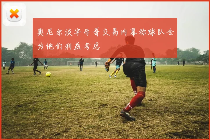 奥尼尔谈字母哥交易内幕称球队会为他们利益考虑