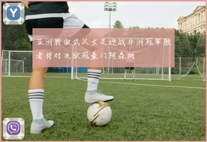 亚洲骄傲武汉女足迎战非洲冠军胜者将对决欧冠豪门阿森纳
