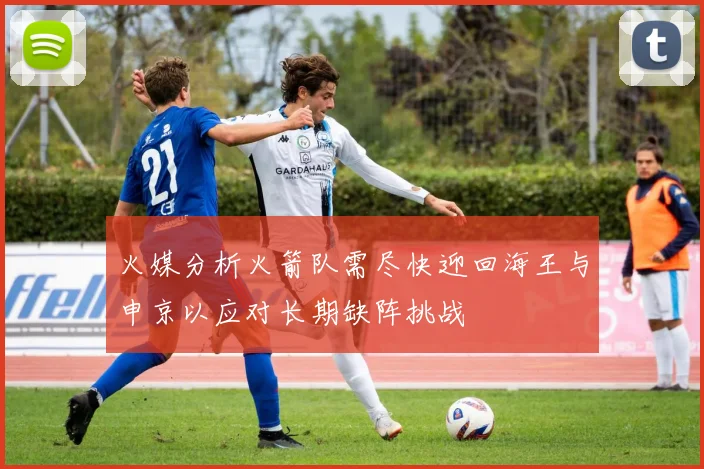 火媒分析火箭队需尽快迎回海王与申京以应对长期缺阵挑战