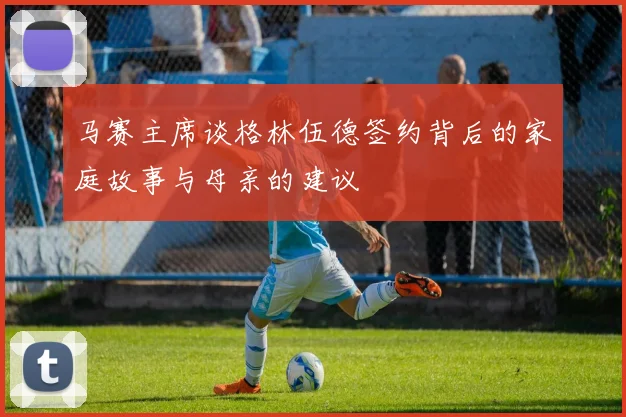 马赛主席谈格林伍德签约背后的家庭故事与母亲的建议