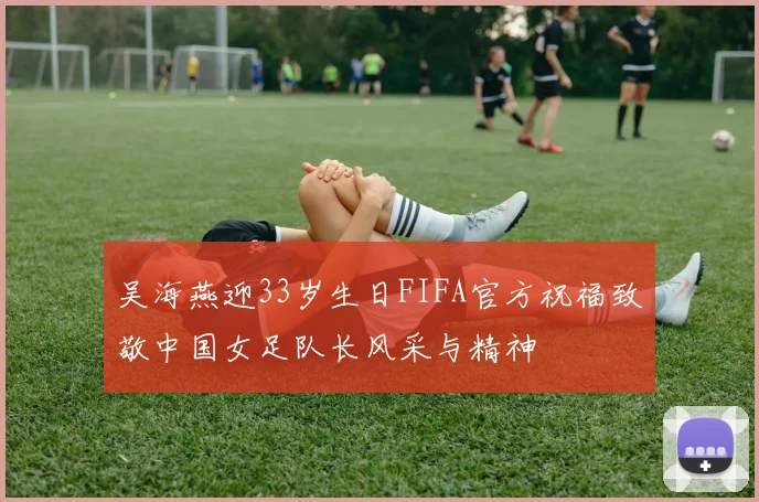 吴海燕迎33岁生日FIFA官方祝福致敬中国女足队长风采与精神