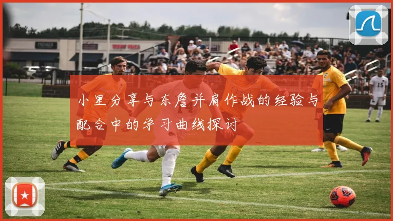 小里分享与东詹并肩作战的经验与配合中的学习曲线探讨