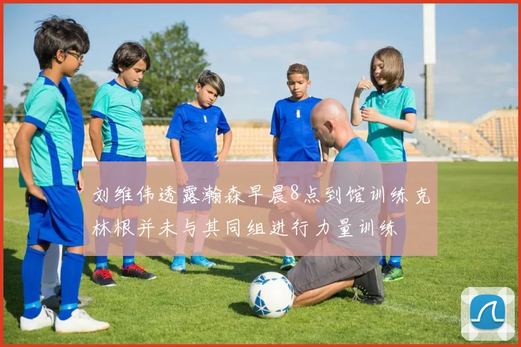 刘维伟透露瀚森早晨8点到馆训练克林根并未与其同组进行力量训练