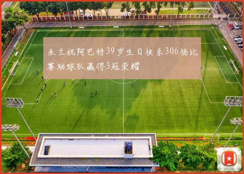 米兰祝阿巴特39岁生日快乐306场比赛助球队赢得3冠荣耀