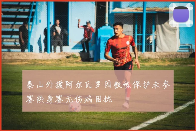 泰山外援阿尔瓦罗因教练保护未参赛热身赛无伤病困扰