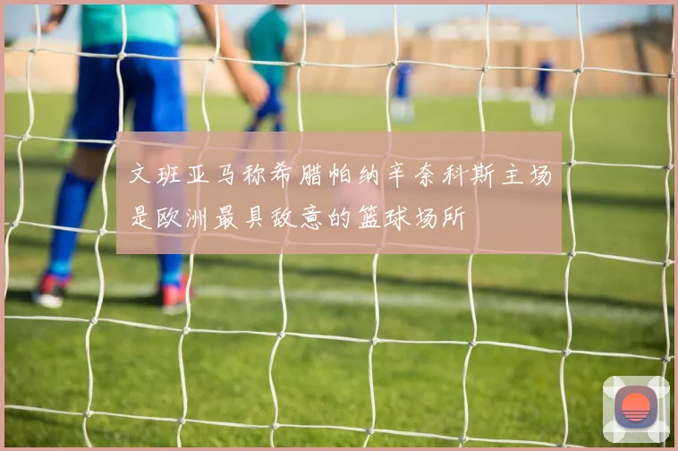 文班亚马称希腊帕纳辛奈科斯主场是欧洲最具敌意的篮球场所