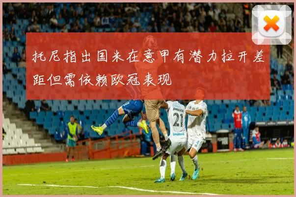 托尼指出国米在意甲有潜力拉开差距但需依赖欧冠表现