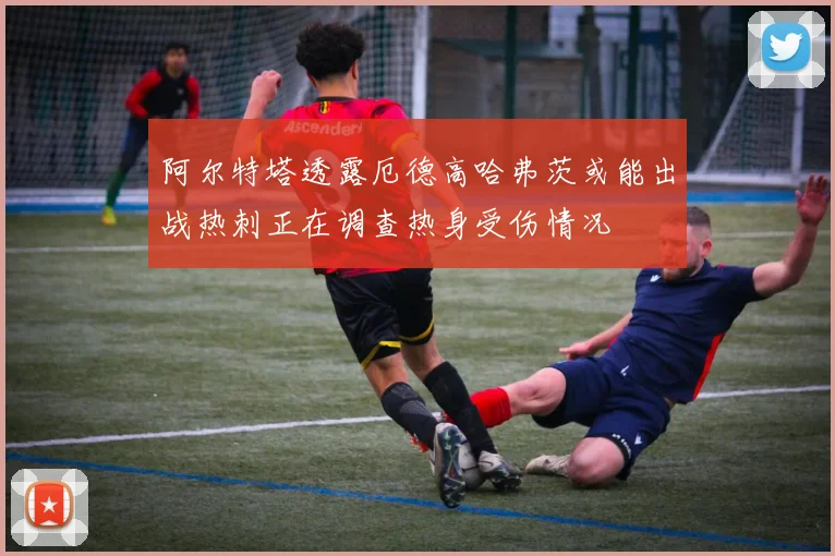 阿尔特塔透露厄德高哈弗茨或能出战热刺正在调查热身受伤情况