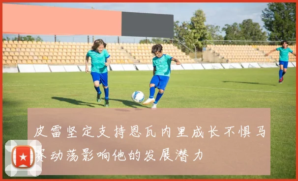皮雷坚定支持恩瓦内里成长不惧马赛动荡影响他的发展潜力